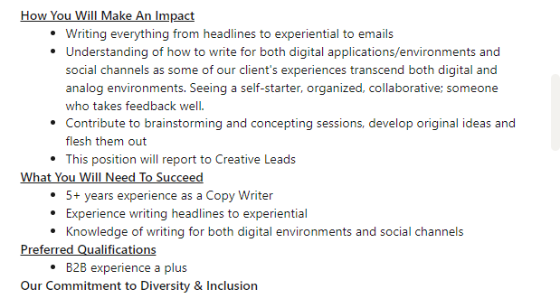 The second half of the job posting for the Junior Copy Writer reads as follows: "How you will make an impact: Writing everything from hedlines to experiential to emails. Understanding of how to write for both digital applications/ environments and social channels as some of our client's experiences transcend both digital and analog environments. Seeing a self-starter, organized, collaborative: someone who takes feedback well. Contribute to brainstorming and concepting sessions, develop original ideas and flesh them out. This position will report to Creative Leads. What you will need to succeed: 5+ years as a Copy Writer. Experience writing headlines to experiential. Knowledge of writing for both digital environments and social channels. Preferred qualifications, B2B experience a plus. Our commitment to Diversity and Inclusion."