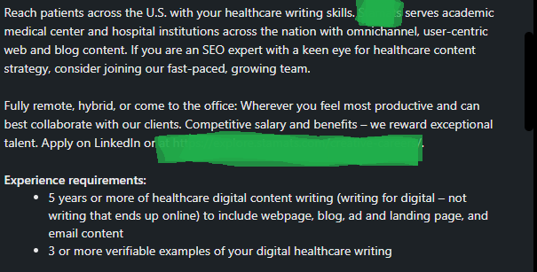 The text reads "Reach patients across the U.S. with your healthcare writing skills [Company X] serves academic medical center and hospital institutions across the nation with ominchannel, user-centric web and blog content. If you are an SEO expert with a keen eye for healthcare content strategy, consider joining our fast-paced, growing team. Fully remote, hybrid, or come to the office. Wherever you feel most productive and can best collaborate with our clients. Competitive salary and benefits-we reward exceptional talent. Apply on LinkedIn or [redacted company website.] Experience requirements: 5 years or more of healthcare digital content writing (writing for digital, not writing that ends up online) to include webpages, blog, ad and landing page, and email content. 3 or more verifiable examples of your digital healthcare writing."