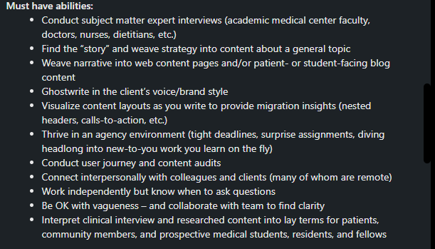 The text reads "Must have abilities: Conduct subject matter expert interviews (academic medical center faculty, doctors, nurses, dietitians, etc.). Find the "story" and weave strategy into content about a general topic. Weave narrative into web content pages and/or patient or student-facing blog content. Ghostwrite in the client's voice/brand style. Visualize content layouts as you write to provide migration insights (nested headers, calls to action, etc). Thrive in an agency environment (tight deadlines, surprise assignments, diving headlong into new-to-you work you learn on the fly). Conduct user journey and content audits. Connect interpersonally with colleagues and clients (many of whom are remote). Work independently but know when to ask questions. Be OK with vagueness, and collaborate with team to find clarity. Interpret clinical interview and researched content into lay terms for patients, community members, and prospective medical students, residents, and fellows.