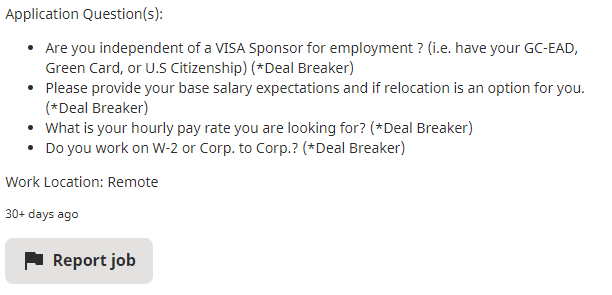 Screenshot of a job posting from Indeed, with text that reads "Application Question(s): Are you independent of a VISA Sponsor for employment? (i.e., have your GC-EAD, Green Card, or U.S. Citizenship) (Deal breaker). Please provide your base salary expectations and if relocation is a option for you. (Deal breaker). What is your hourly pay rate you are looking for? (Deal breaker). Do you work on W-2 or Corp. to Corp? (Deal breaker). Work location: Remote. 30+ Days Ago" A gray button that says "Report Job."