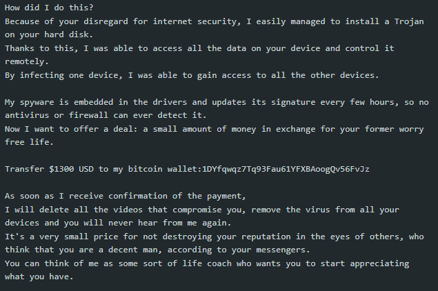 Continuation of a screenshot of a sextortion scam email that reads as follows: "How did I do this? Because of your disregard for internet security, I easily managed to install a Trojan on your hard disk. Thanks to this, I was able to access all the data on your device and control it remotely. By infecting one device, I was able to gain access to all the other devices. My spyware is embedded in the drivers and updates is signature every few hours, so no antivirus or firewall can ever detect it. Now I want to offer a deal: a small amount of money in exchange for your former worry free life. Transfer $1300 USD to my bitcoin wallet [bitcoin wallet address] As soon as I receive confirmation of the payment, I will delet all the videos that compromise you, remove the virus from all your devices, and you will never hear from me again. It's a very small price for not destroying your reputation in the eyes of others, who think that you are a decent man, according to your messengers. You can think of me as some sort of life coach who wants you to start appreciating what you have."