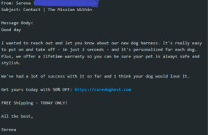 Screenshot of a spam email that reads as follows: From: Serena info@rolfe.caredogbest.com Subject: Contact | The Mission Within Message Body: Good day I wanted to reach out and let you know about our new dog harness. It's really easy to put on and take off - in just 2 seconds - and it's personalized for each dog. Plus, we offer a lifetime warranty so you can be sure your pet is always safe and stylish. We've had a lot of success with it so far and I think your dog would love it. Get yours today with 50% OFF: https://caredogbest.com FREE Shipping - TODAY ONLY! All the best, Serena